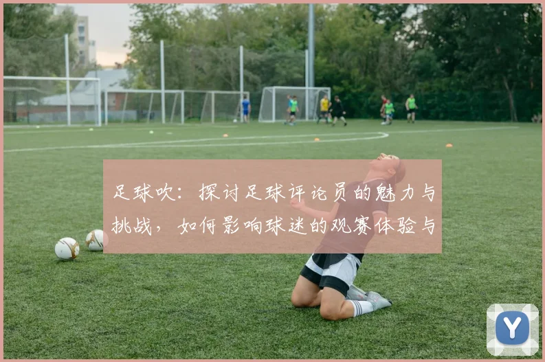 足球吹：探讨足球评论员的魅力与挑战，如何影响球迷的观赛体验与情感共鸣