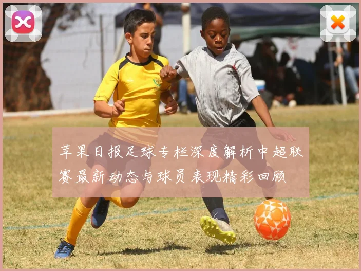苹果日报足球专栏深度解析中超联赛最新动态与球员表现精彩回顾