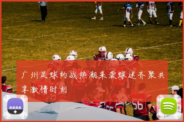 广州足球约战热潮来袭球迷齐聚共享激情时刻