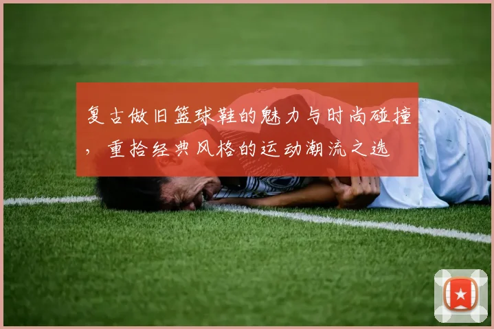 复古做旧篮球鞋的魅力与时尚碰撞，重拾经典风格的运动潮流之选