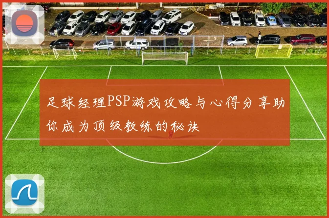 足球经理PSP游戏攻略与心得分享助你成为顶级教练的秘诀