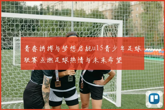 青春拼搏与梦想启航u15青少年足球联赛点燃足球热情与未来希望